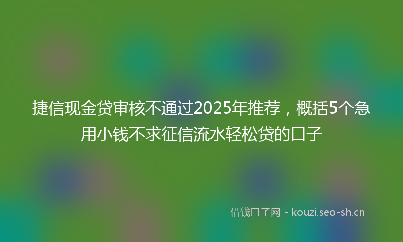 捷信现金贷审核不通过2025年推荐，概括5个急用小钱不求征信流水轻松贷的口子