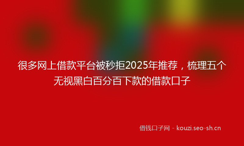 很多网上借款平台被秒拒2025年推荐，梳理五个无视黑白百分百下款的借款口子