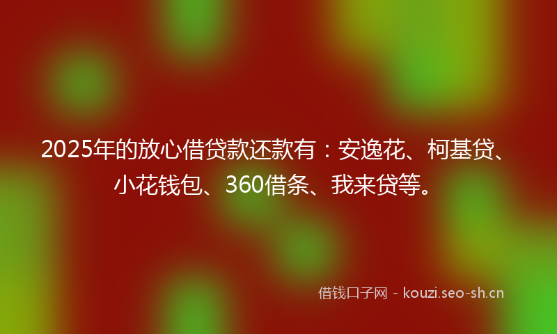 2025年的放心借贷款还款有：安逸花、柯基贷、小花钱包、360借条、我来贷等。