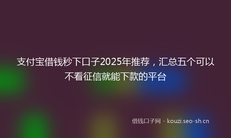 支付宝借钱秒下口子2025年推荐，汇总五个可以不看征信就能下款的平台