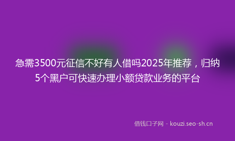 急需3500元征信不好有人借吗2025年推荐,归纳5个黑户可快速办理小额贷款业务的平台