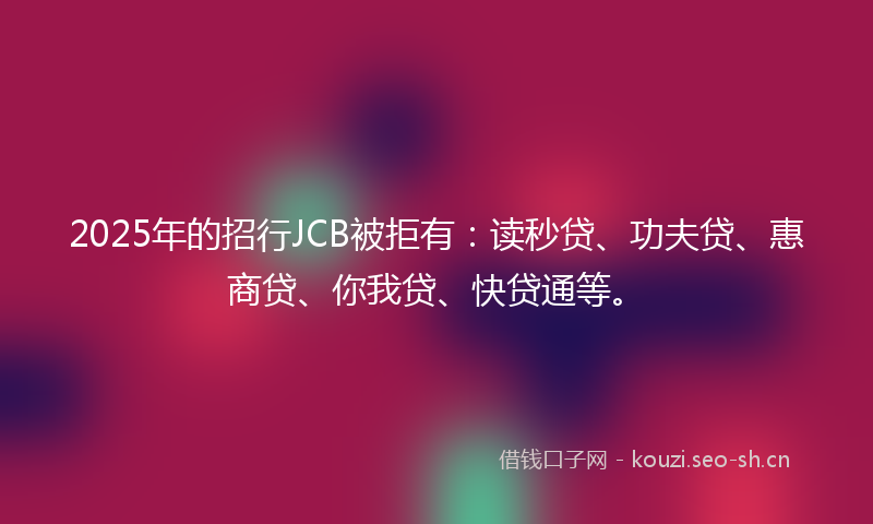 2025年的招行JCB被拒有：读秒贷、功夫贷、惠商贷、你我贷、快贷通等。