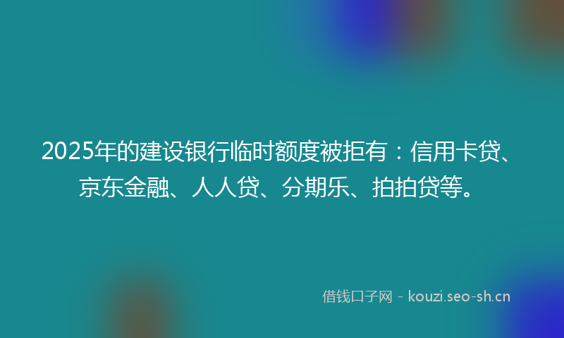 2025年的建设银行临时额度被拒有：信用卡贷、京东金融、人人贷、分期乐、拍拍贷等。