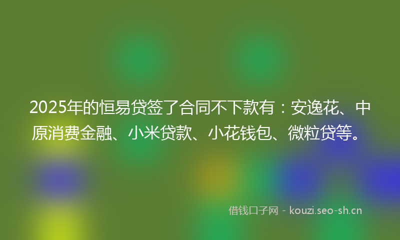 2025年的恒易贷签了合同不下款有：安逸花、中原消费金融、小米贷款、小花钱包、微粒贷等。