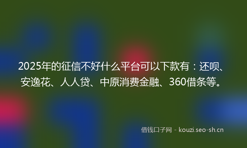 2025年的征信不好什么平台可以下款有：还呗、安逸花、人人贷、中原消费金融、360借条等。