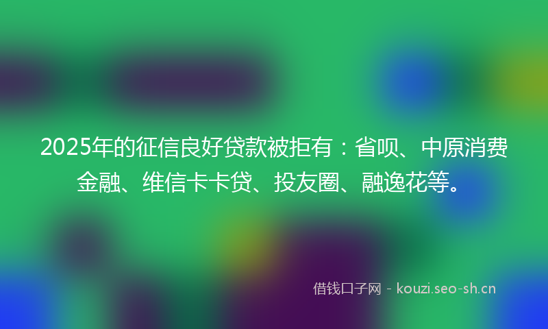 2025年的征信良好贷款被拒有：省呗、中原消费金融、维信卡卡贷、投友圈、融逸花等。
