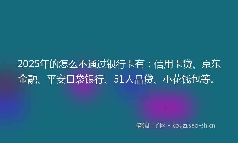 2025年的怎么不通过银行卡有：信用卡贷、京东金融、平安口袋银行、51人品贷、小花钱包等。