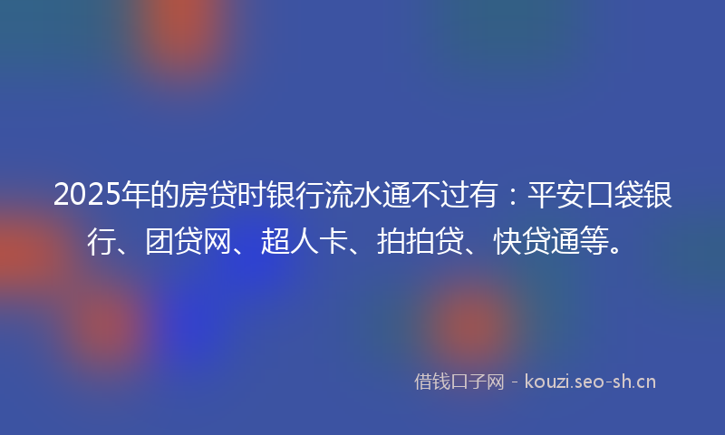 2025年的房贷时银行流水通不过有：平安口袋银行、团贷网、超人卡、拍拍贷、快贷通等。