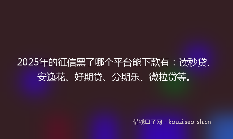 2025年的征信黑了哪个平台能下款有：读秒贷、安逸花、好期贷、分期乐、微粒贷等。