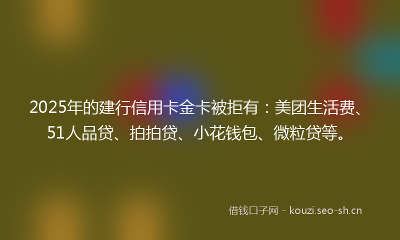 2025年的建行信用卡金卡被拒有:美团生活费、51人品贷、拍拍贷、小花钱包、微粒贷等。