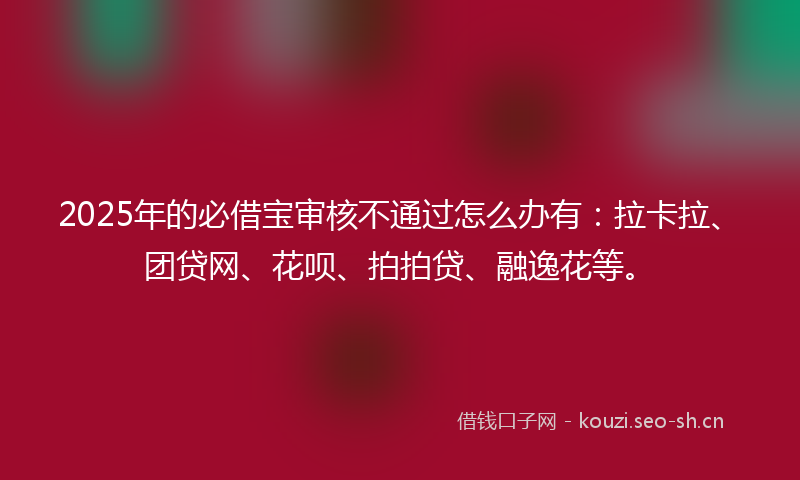 2025年的必借宝审核不通过怎么办有：拉卡拉、团贷网、花呗、拍拍贷、融逸花等。