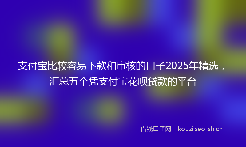 支付宝比较容易下款和审核的口子2025年精选，汇总五个凭支付宝花呗贷款的平台