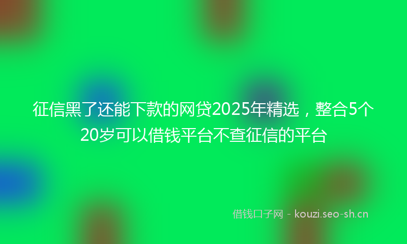 征信黑了还能下款的网贷2025年精选，整合5个20岁可以借钱平台不查征信的平台