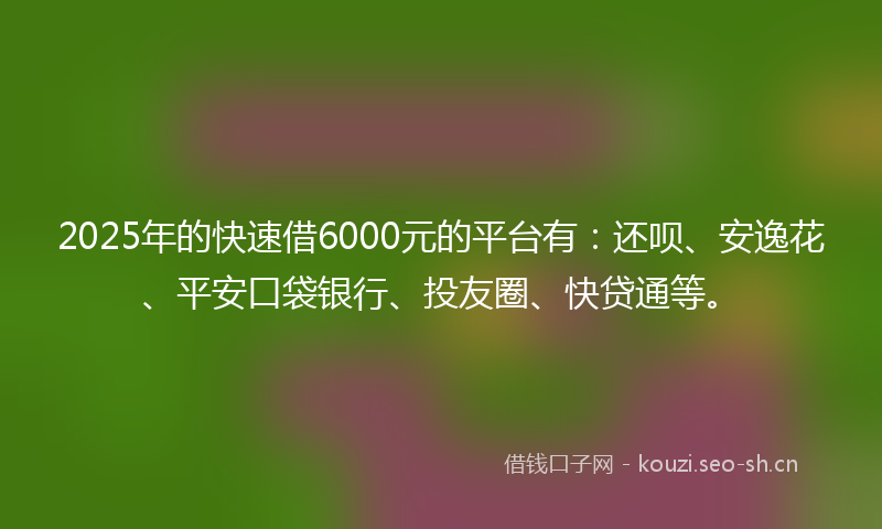 2025年的快速借6000元的平台有：还呗、安逸花、平安口袋银行、投友圈、快贷通等。
