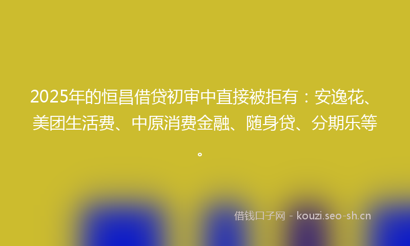 2025年的恒昌借贷初审中直接被拒有：安逸花、美团生活费、中原消费金融、随身贷、分期乐等。