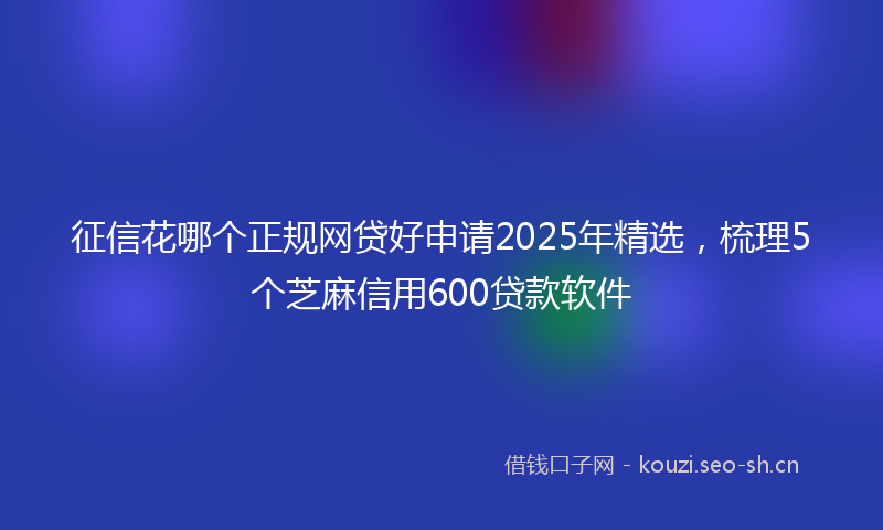 征信花哪个正规网贷好申请2025年精选，梳理5个芝麻信用600贷款软件