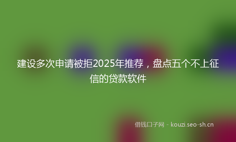 建设多次申请被拒2025年推荐，盘点五个不上征信的贷款软件