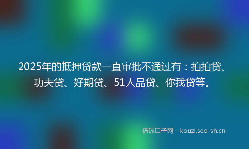 2025年的抵押贷款一直审批不通过有:拍拍贷、功夫贷、好期贷、51人品贷、你我贷等。