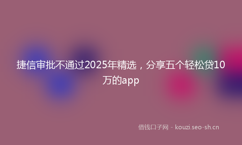 捷信审批不通过2025年精选，分享五个轻松贷10万的app