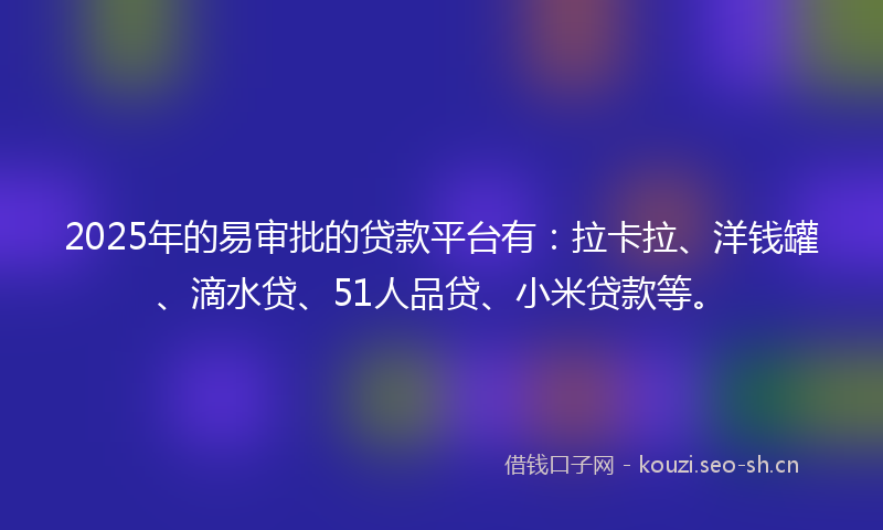 2025年的易审批的贷款平台有：拉卡拉、洋钱罐、滴水贷、51人品贷、小米贷款等。