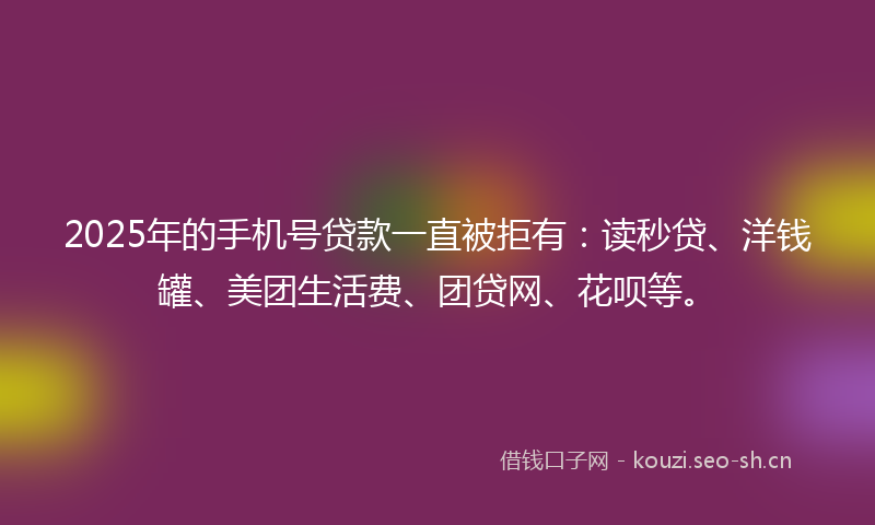 2025年的手机号贷款一直被拒有：读秒贷、洋钱罐、美团生活费、团贷网、花呗等。