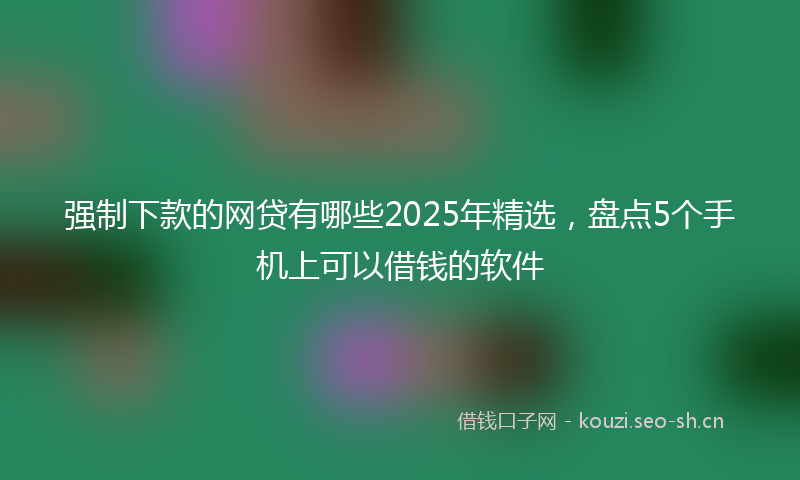 强制下款的网贷有哪些2025年精选，盘点5个手机上可以借钱的软件