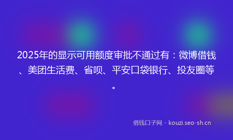 2025年的显示可用额度审批不通过有：微博借钱、美团生活费、省呗、平安口袋银行、投友圈等。