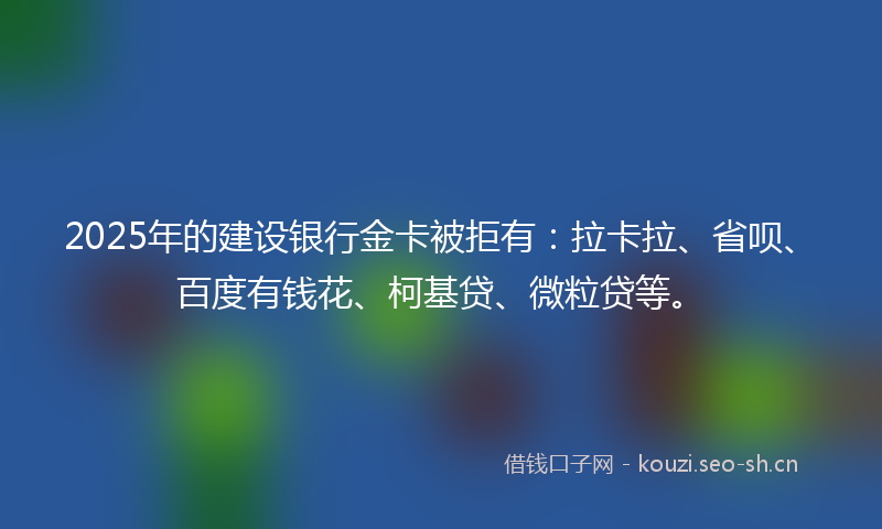2025年的建设银行金卡被拒有:拉卡拉、省呗、百度有钱花、柯基贷、微粒贷等。