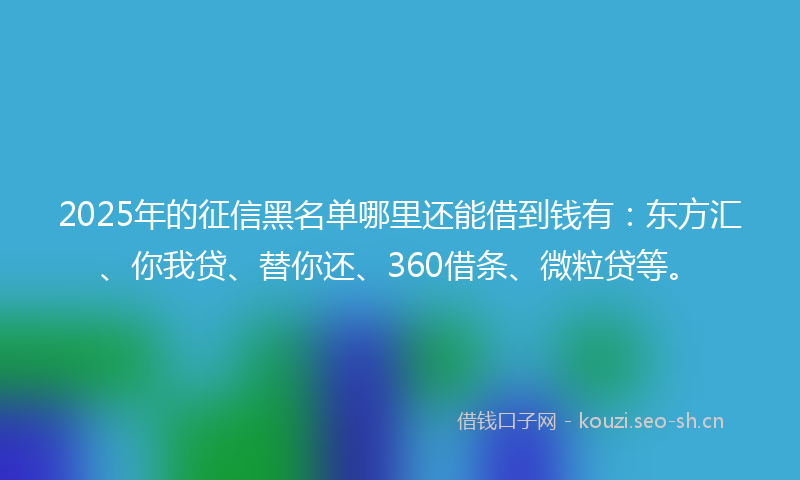 2025年的征信黑名单哪里还能借到钱有：东方汇、你我贷、替你还、360借条、微粒贷等。