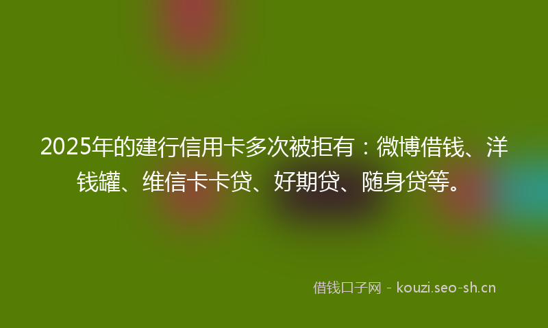 2025年的建行信用卡多次被拒有：微博借钱、洋钱罐、维信卡卡贷、好期贷、随身贷等。