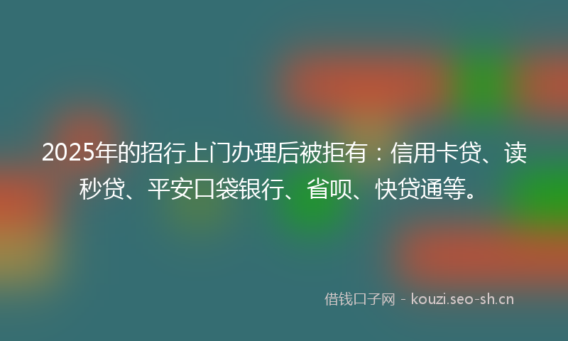 2025年的招行上门办理后被拒有：信用卡贷、读秒贷、平安口袋银行、省呗、快贷通等。
