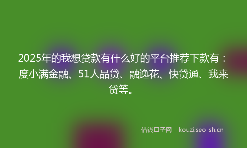 2025年的我想贷款有什么好的平台推荐下款有：度小满金融、51人品贷、融逸花、快贷通、我来贷等。