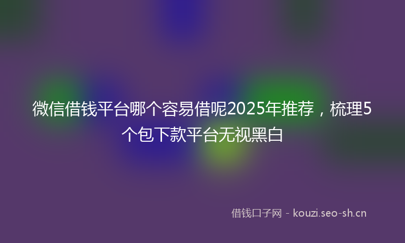 微信借钱平台哪个容易借呢2025年推荐，梳理5个包下款平台无视黑白