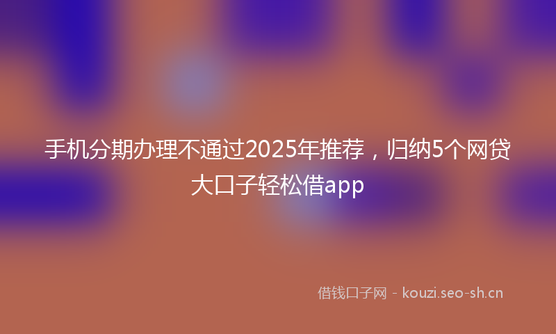 手机分期办理不通过2025年推荐，归纳5个网贷大口子轻松借app