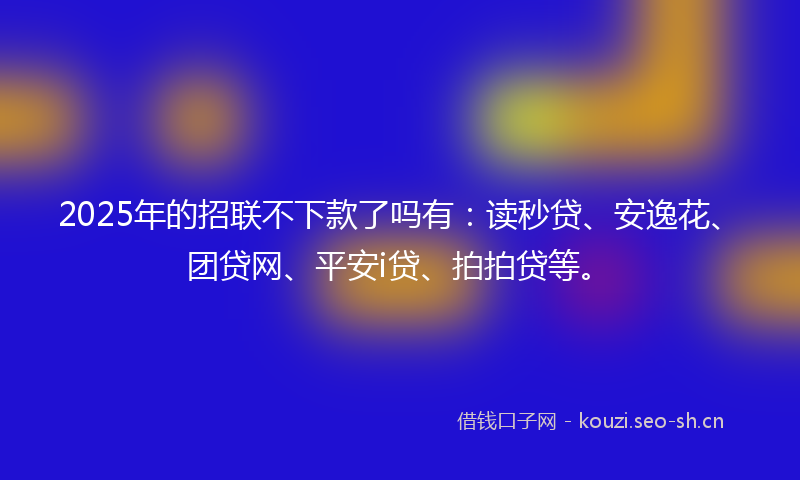 2025年的招联不下款了吗有：读秒贷、安逸花、团贷网、平安i贷、拍拍贷等。