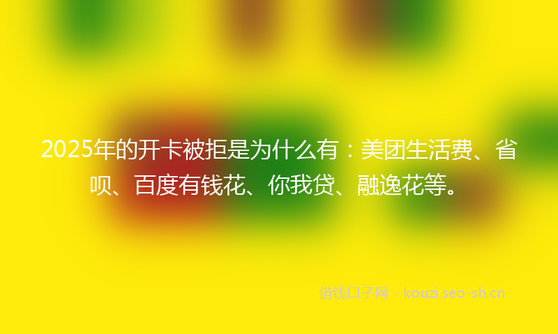 2025年的开卡被拒是为什么有：美团生活费、省呗、百度有钱花、你我贷、融逸花等。