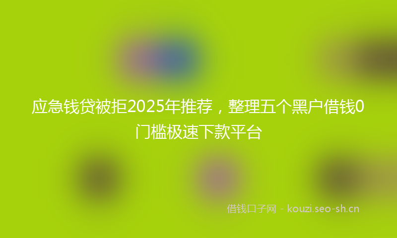 应急钱贷被拒2025年推荐，整理五个黑户借钱0门槛极速下款平台
