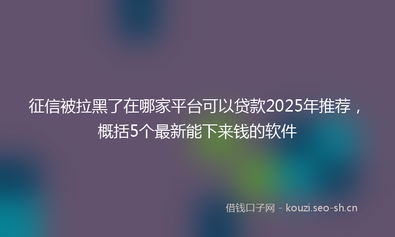 征信被拉黑了在哪家平台可以贷款2025年推荐，概括5个最新能下来钱的软件