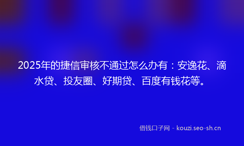 2025年的捷信审核不通过怎么办有：安逸花、滴水贷、投友圈、好期贷、百度有钱花等。