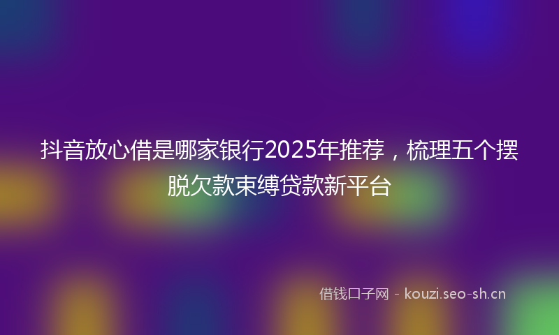 抖音放心借是哪家银行2025年推荐，梳理五个摆脱欠款束缚贷款新平台