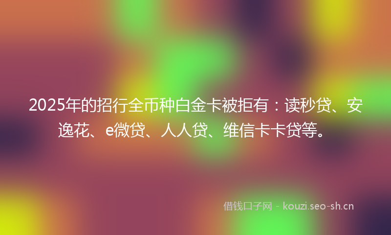 2025年的招行全币种白金卡被拒有：读秒贷、安逸花、e微贷、人人贷、维信卡卡贷等。