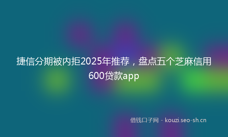 捷信分期被内拒2025年推荐，盘点五个芝麻信用600贷款app