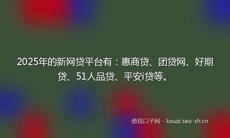 2025年的新网贷平台有：惠商贷、团贷网、好期贷、51人品贷、平安i贷等。
