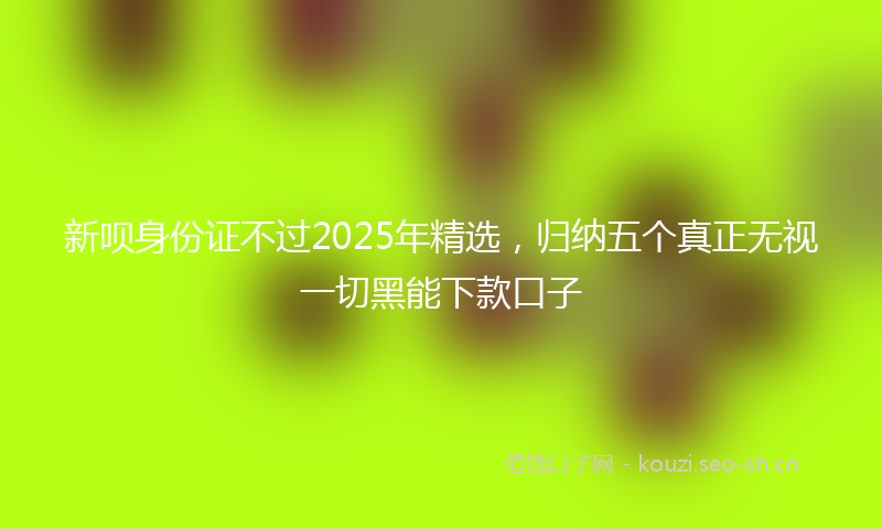 新呗身份证不过2025年精选，归纳五个真正无视一切黑能下款口子