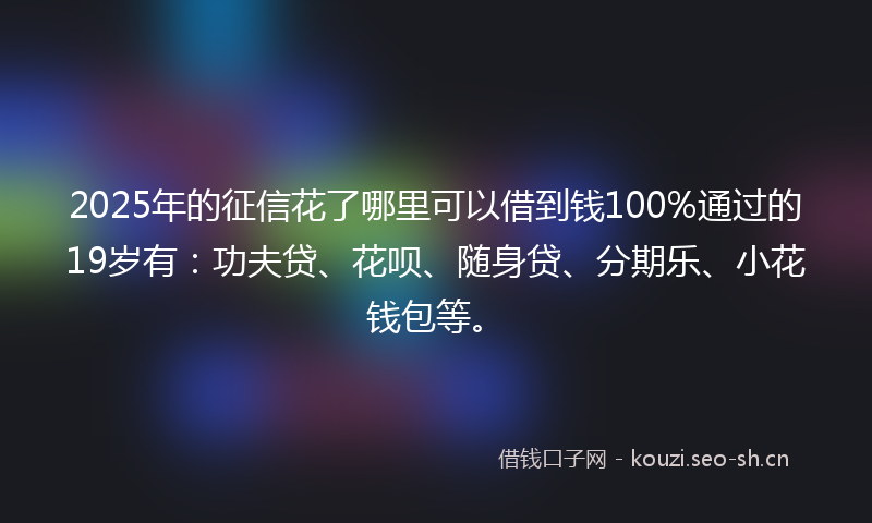 2025年的征信花了哪里可以借到钱100%通过的19岁有：功夫贷、花呗、随身贷、分期乐、小花钱包等。