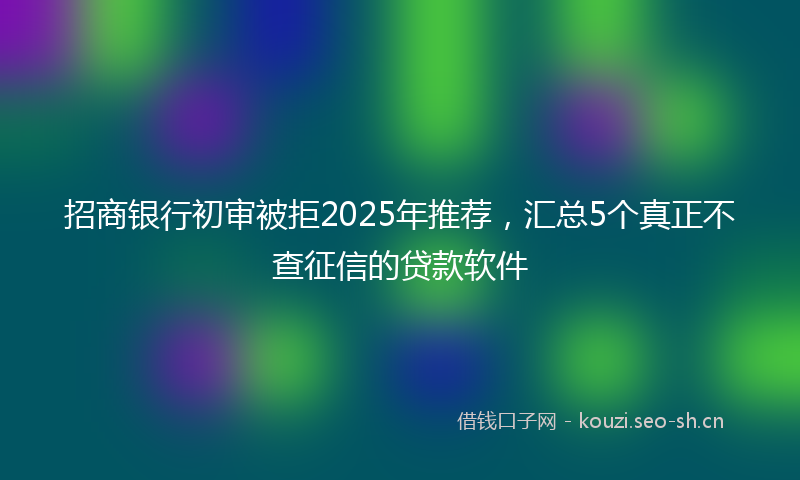招商银行初审被拒2025年推荐，汇总5个真正不查征信的贷款软件