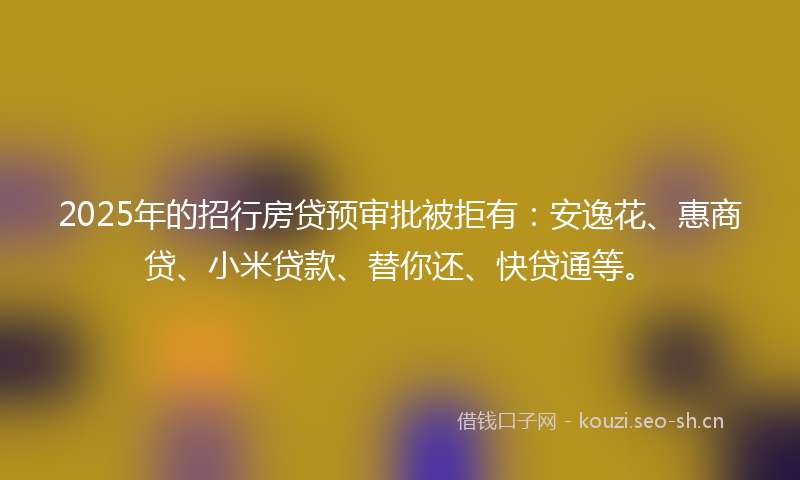 2025年的招行房贷预审批被拒有：安逸花、惠商贷、小米贷款、替你还、快贷通等。