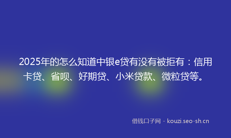 2025年的怎么知道中银e贷有没有被拒有：信用卡贷、省呗、好期贷、小米贷款、微粒贷等。