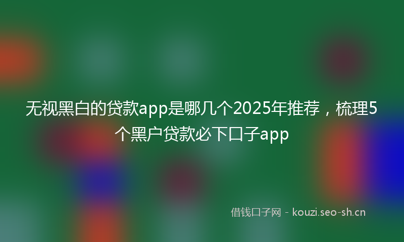 无视黑白的贷款app是哪几个2025年推荐，梳理5个黑户贷款必下口子app