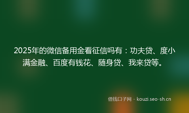 2025年的微信备用金看征信吗有：功夫贷、度小满金融、百度有钱花、随身贷、我来贷等。